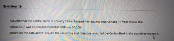 Question 19 Assume that the Central Bank in Country Thas changed the required reserve ratio (R) from 15% to 10%. Actual GDP w