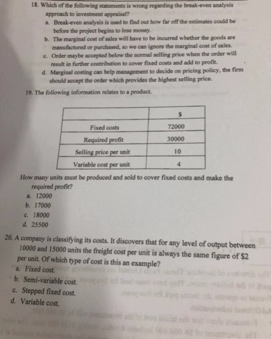 18. Which of the following statements is wrong regarding the break-even analysis approach to investment appraisal? a. Break-even analysis is used to find out how far off the estimates could be before the project begins to lose money b. The marginal cost of sales will have to be incurred whether the goods are c. Order maybe accepted below the normal selling price when the order will d. manufactured or purchased, so we can ignore the marginal cost of sales. result in further contribution to cover fixed costs and add to profit. Marginal costing can help management to decide on pricing policy, the firm should accept the order which provides the highest selling price. 19. The following information relates to a product. Fixed costs Required profit Selling price per unit Variable cost per unit 72000 30000 10 How many units must be produced and sold to cover fixed costs and make the required profit? a. 12000 b. 17000 c. 18000 d. 25500 20. A company is classifying its costs. It discovers that for any level of output between 10000 and 15000 units the freight cost per unit is always the same figure of $2 per unit. Of which type of cost is this an example? a. Fixed cost. b. Semi-variable cost. c. Stepped fixed cost. d. Variable cost
