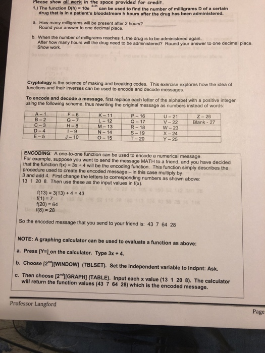 Please show all work in the space provided for credit. 1.) The function D(h) 10e can be used to find the number of milligrams D of a certain a. How many milligrams will be present after 2 hours? b. When the number of milligrams reaches 1, the drug is to be administered again. drug that is in a patients bloodstream h hours after the drug has been administered Round your answer to one decimal place. After how many hours will the drug need to be administered? Round your answer to one decimal place. Show work Cryptology is the science of making and breaking codes. This exercise explores how the idea of functions and their inverses can be used to encode and decode messages To encode and decode a message, first replace each letter of the alphabet with a positive integer using the following scheme, thus rewriting the original message as numbers instead of words P-16 K-11 L-12 U-21 V- 22 W-23 B- 2 G- 7 H-8 J-10 Blank - 27 C-3 M-13R-18 D-4 N-14S-19 X-24 T- 20 E-5 O-15 Y-25 ENCODING: A one-to-one function can be used to encode a numerical message For example, suppose you want to that the function f(x) 3x+ 4 will be the encoding function. This function simply describes the procedure used to create the encoded message - in this case multiply by 3 and add 4. First change the letters to corresponding numbers as shown above: 13 1 20 8. Then use these as the input values in f(x). send the message MATH to a friend, and you have decided f(13)- 3(13)+4 43 f(1) 7 f(20) 64 f(8) 28 So the encoded message that you send to your friend is: 43 7 64 28 NOTE: A graphing calculator can be used to evaluate a function as above: a. Press [Y l.on the calculator. Type 3x+4. b. Choose [2ל(WINDOW) (TBLSET). Set the independent variable to lndpnt: Ask. c. Then choose [2 (GRAPHI (TABLE). Input each x value (13 1 20 8). The calculator will return the function values (43 7 64 28) which is the encoded message. Professor Langford Page