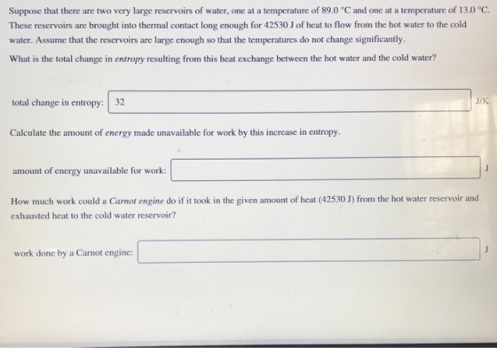 Suppose that there are two very large reservoirs of water, one at a temperature of 89.0 °C and one at a temperature of 13.0 °C. These reservoirs are brought into thermal contact long enough for 42530 J of heat to flow from the hot water to the cold water. Assume that the reservoirs are large enough so that the temperatures do not change significantly. What is the total change in entropy resulting from this heat exchange between the hot water and the cold water? total change in entropy: 32 Calculate the amount of energy made unavailable for work by this increase in entropy. unt of energy unavailable for work: How much work could a Carnot engine do if it took in the given amount of heat (42530 J) from the hot water reservoir and exhausted heat to the cold water reservoir? work done by a Carnot engine: