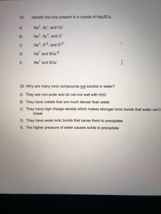 19. Identify the ions present in a crystal of Na2SO4. A. B C Na*, S2, and O2 Na, S2, and o Na*, s2, and 0-2 Na and S04-2 Na*