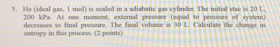 5. He (ideal gas, 1 mol) is sealed in a adiabatic gas cylinder. The initial stae is 20 L, 200 kPa. At one moment, external pressure (equal to pressure of system) decreases to final pressure. The final volume is 30 L. Calculate the change in entropy in this process. (2 points)