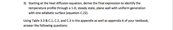 3) Starting at the heat diffusion equation, derive the final expression to identify the temperature profile through a 1-D, steady state, plane wall with uniform generation with one adiabatic surface (equation C.22). Using Table 3.3 & C.1, C.2, and C.3 in the appendix as well as appendix A of your textbook, answer the following questions: