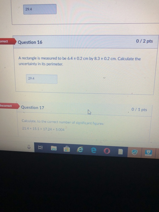 29.4 0/2 pts mect Question 16 A rectangle is measured to be 6.4 + 0.2 cm by 8.3+0.2 cm. Calculate the uncertainty in its perimeter 29.4 Question 17 071pts Calculate. to the correct number of sigailicant bgures 214-151-1724 5.004 9