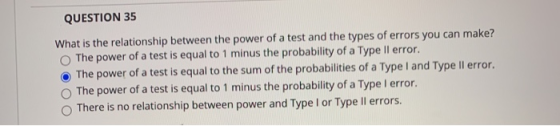 QUESTION 35 What is the relationship between the power of a test and the types of errors you can make? The power of a test is