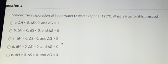 uestion 4 Consider the evaporation of liquid water to water vapor at 125°C. What is true for this process? a. AH < 0, AS<0, a