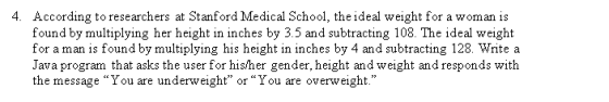 According to researchers at Stanford Medical School, the ideal weight for a woman is found by multiplying her height in inches by 3.5 and subtracting 108. The ideal weight for a man is found by multiplying his height in inches by 4 and subtracting 128. Write a Java program that asks the user for his/her gender, height and weight and responds with the message You are underweight or You are overweight. 4.