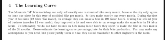 4 The Learning Curve The Mountain M bike workshop can only sell exactly one customized bike every month, because the eity only agrees to issue one plate for this type of modified bike per month. So they make exactly one every month. During the first year of business (12 bikes was made), on average they can make a bike in 100 labor hours. During the second year of business (anot her 12 was made), they improved a lot and were able to on average make the same bike in 75 labor hours, Un fortunately, we do not have records on how many labor hours they spent to make the bike in each month of the 24 months. Please estimate the learning-curve percentage /rate for their bike production You may make any assumptions as you need, but please justify them so that they sound reasonable to other engneers in the room.