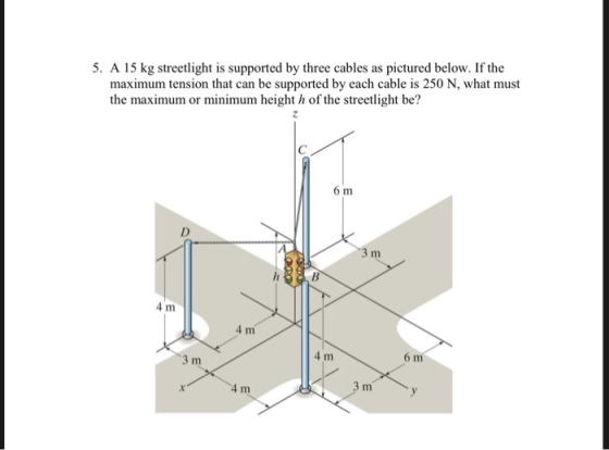 5. A 15 kg streetlight is supported by three cables as pictured below. If the maximum tension that can be supported by each cable is 250 N, what must the maximum or minimum height h of the streetlight be? 6 m 4 m 4 m 4 m 3 m