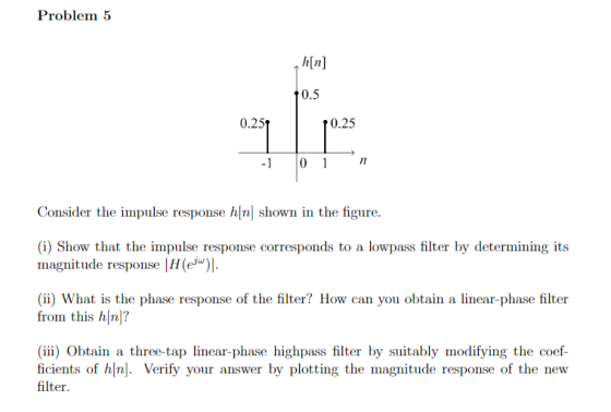 Problem ↑ h[n] 0.5 0.25t r0.25 Consider the impulse response h|n] shown in the figure. (i) Show that the impulse response corresponds to a lowpass filter by determining its magnitude response |H(e ) (ii) What is the phase response of the filter? How can you obtain a linear-phase filter from this hn? (iii) Obtain a three-tap linear-phase highpass filter by suitably modifying the coef- ficients of h|n]. Verify your answer by plotting the magnitude response of the new filter.