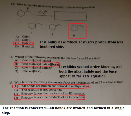 13. What is (are) the elimination product(s) of the following react Br ion? メ A) OnlyI B) Only II nly It is bulky base which abstracts proton from less D) II and II hindered side. Which of the following represents the rate law for an E2 reaction? A) Rate k[alkyl halidel B) Rate k[alkyl halide] 14. te k[alkyl halide It exhibits second-order kinetics, and D) Rate - k[base] both the alkyl halide and the base appear in the rate equation 15. Which of the following statements about the mechanism of an E2 reaction is true? All bonds are broken and formed in multiple steps B) The reaction is not concerted Entropy favors the reactants of an E2 reaction. Entropy favors the products of an E2 reaction ) The reaction is concerted-all bonds are broken and formed in a single step.