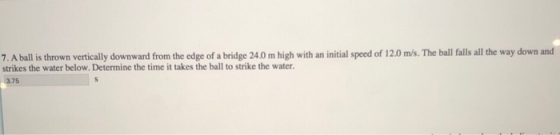 7. A ball is thrown vertically downward from the edge of a bridge 24.0 m high with an initial speed of 12.0 m/s. The ball falls all the way down and strikes the water below. Determine the time it takes the ball to strike the water. 3.75