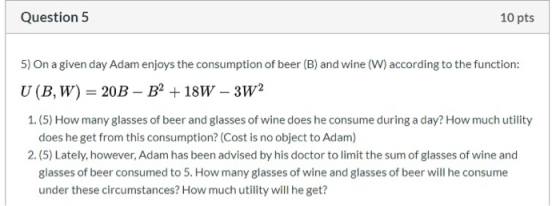 Question 5 10 pts 5) On a given day Adam enjoys the consumption of beer (B) and wine (W) according to the function: U (BW) =