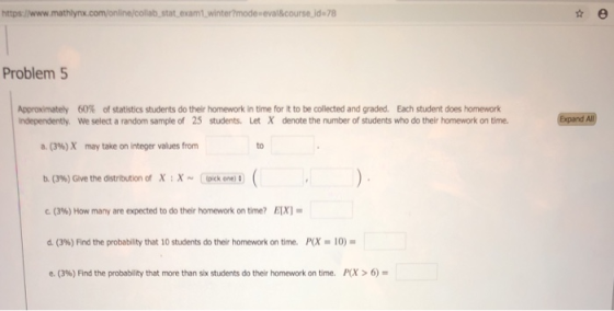 nter?mode-eval&course.jd 78 Problem 5 Approximately 60% of statistics students do teir homework in time for it to be collected and graded. Each student does homework Independently. We select a random sample of 25 students. Let X denote the number of students who do their homework on time. a. (3%) X may take on integer values from to b. (3%) Give the distribution of X :X- Cekone® 3%) How many are expected to do their homework on time? /1X1- d. (396) Find the probability that 10 studentS do their homework on time. PCX .. 10)- e. (396) Find the probability that more than six students do their homework on time. PCX > 6)