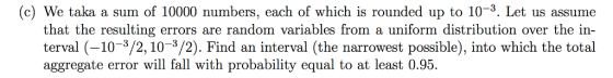 (c) We taka a sum of 10000 numbers, each of which is rounded up to 10-3. Let us assume that the resulting errors are random variables from a uniform distribution over the in terval (-10-3/2, 10-3/2). Find an interval (the narrowest possible), into which the total aggregate error will fall with probability equal to at least 0.95.