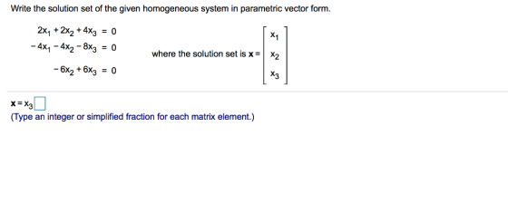 Write the solution set of the given homogeneous system in parametric vector form. 2x1+2x2 + 4x3=0 4x1-4x2-8x3 =0 -6x2 + 6x3 = 0 where the solution set is x-X2 X3 (Type an integer or simplified fraction for each matrix element.)