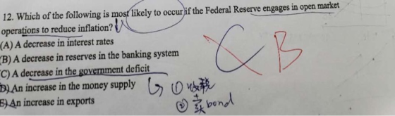 12. Which of the following is most likely to occurif the Federal Reserve engages in open market operations to reduce inflation? (A) A decrease in interest rates B) A decrease in reserves in the banking system C) A decrease in the govemment deficit D) An increase in the money supply increase in exports pon