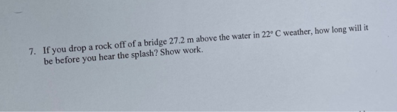 7. If you drop a rock off of a bridge 27.2 m above the water in 22° C weather, how long will it! be before you hear the splas