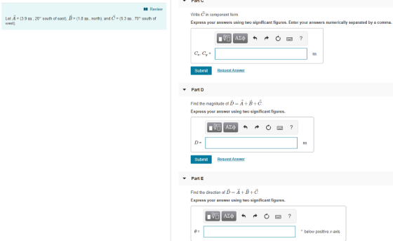 Review Write C in component form. Express your answers using two significant figures. Enter your answers numerically separated by a comma. Let A (3.9 m, 20° south of east), B (1.8 m, north). and C 5.3 m, 70° south of est) 0四 Submit Part D Find the magnitude of D-: A + B + C. Express your answer using two significant figures. D- Submit Part E Find the direction of D- A+B+C Express your answer using two significant figures. o below positive x-axis