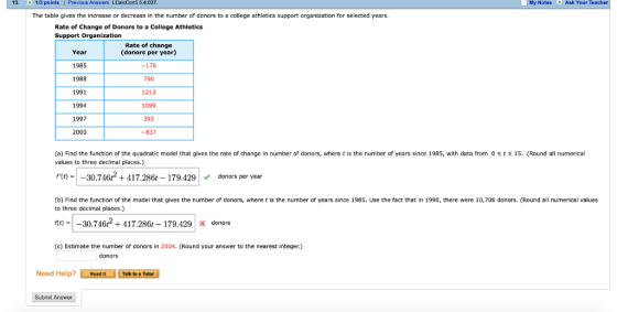 13. 1/3 points Previous Answers LCalcCons 5.4.037 My Notes Ask Your Teacher The table gives the increase or decrease in the number of donors to a college athletics support organization for selected years. Rate of Change of Donors to a College Athletics Support Organization Rate of change Year 1985 1988 1991 1994 1997 2000 (donors per year) -176 790 1213 1099 393 -837 (a) Find the function of the quadratic model that gives the rate of change in number of donors, where t is the number of years since 1985, with data from 0 sts 15. (Round all numerical values to three decimal places.) fto-|-30.746ґ + 417.2861-179.429 V donors per year (b) Find the function of the model that gives the number of donors, where t is the number of years since 1985. Use the fact that in 1990, there were 10,706 donors. (Round all numerical values to three decimal places.) t)-30.746417.286t-179.429x donors (c) Estimate the number of donors in 2004. (Round your answer to the nearest integer) donors Need Help? Read ItTalk to a Tutor Submit Answer