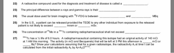 22) Aradioactive compound used for the diagnosis and treatment of disease is called a 23) The principal difference between x-rays and gamma rays is their 24) The usual dose used for brain imaging with F-FDG is between 25) n the U.S., a patient can be released provided the TEDE to any other individual from exposure to the released and MBq patient is not ikely to exceedmrem or mSv 26) The concentration of Mo in a Tc containing radiopharmaceutical shall not exceed 27) has a ife of 6.0 hours. A radiopharmaceutical containing this isotope had an original activity of 140 mCi at 1 AM this morning. The activity (in mCi and Becquerels) that wil be left at 3 PM this afternoon is calculated from the initial radioactivity A by A A/22) mCi or Bq? Show your calculations assuming that for a given radioisotope, the radioactivity A at time tcan be
