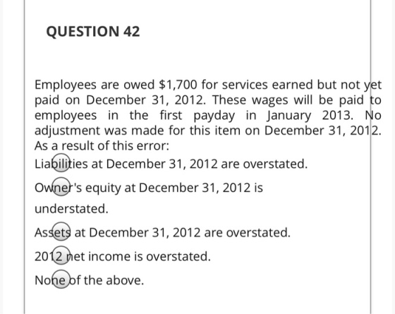 QUESTION 42 Employees are owed $1,700 for services earned but not yet paid on December 31, 2012. These wages will be paid to employees in the first payday in January 2013. No adjustment was made for this item on December 31, 2012. As a result of this error: Liabilities at December 31, 2012 are overstated. Owners equity at December 31, 2012 is understated. Assets at December 31, 2012 are overstated 2012 net income is overstated. Nohe of the above.