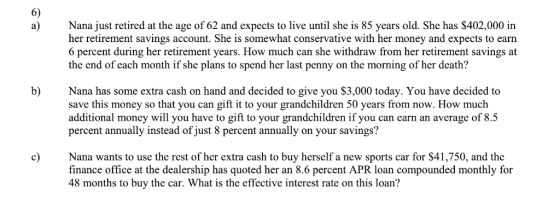 6) a) Nana just retired at the age of 62 and expects to live until she is 85 years old. She has $402,000 in her retirement savings account. She is somewhat conservative with her money and expects to earn 6 percent during her retirement years. How much can she withdraw from her retirement savings at the end of each month if she plans to spend her last penny on the morning of her death? b) Nana has some extra cash on hand and decided to give you $3,000 today. You have decided to save this money so that you can gift it to your grandchildren 50 years from now. How much additional money will you have to gift to your grandchildren if you can earn an average of 8.5 percent annually instead of just 8 percent annually on your savings? c Nana wants to use the rest of her extra cash to buy herself a new sports car for $41,750, and the finance office at the dealership has quoted her an 8.6 percent APR loan compounded monthly for 48 months to buy the car. What is the effective interest rate on this loan?