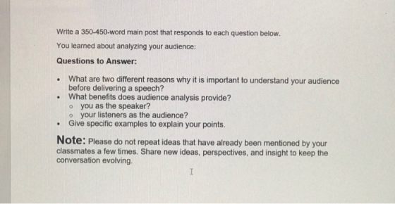 Write a 350-450-word main post that responds to each question below. You learned about analyzing your audience: Questions to Answer: . What are two different reasons why it is important to understand your audience before delivering a speech? What benefits does audience analysis provide? o you as the speaker? o your listeners as the audience? Give specific examples to explain your points. . Note: Please do not repeat ideas that have already been mentioned by your classmates a few times. Share new ideas, perspectives, and insight to keep the conversation evolving