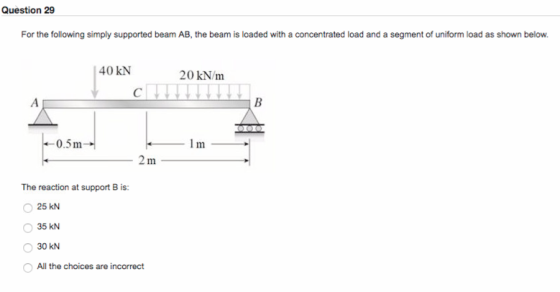 Question 29 For the following simply supported beam AB, the beam is loaded with a concentrated load and a segment of uniform load as shown below 40 KN 20 kN/m 0.5m 2 m The reaction at support B is: 25 kN 35 kN 30 kN All the choices are incorrect