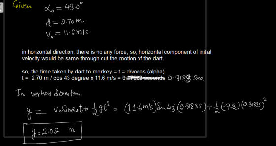 Given in horizontal direction, there is no any force, so, horizontal component of initial velocity would be same through out the motion of the dart. so, the time taken by dart to monkey - t- d/vocos (alpha) 0 3133 Sea VoSina :2.02 m