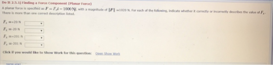 Do It 2.5.1 Í Finding a Force Component (Planar Force) A planar force is spedified There is more than one correct description listed as F- Fi-100N with a magnitude of IFI -1020 N. For each of thowding, ndicate whether it correctly or incorretly desabesthe value od F. Fx =+20 N F, =+201 N F,201 N Click if you would like to Show Work for this question: Oeen Sho Work
