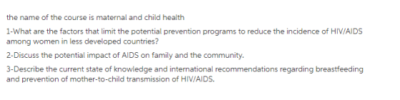 the name of the course is maternal and child health 1-What are the factors that limit the potential prevention programs to reduce the incidence of HIV/AIDS among women in less developed countries? 2-Discuss the potential impact of AIDS on family and the community 3-Describe the current state of knowledge and international recommendations regarding and prevention of mother-to-child transmission of HIV/AIDS