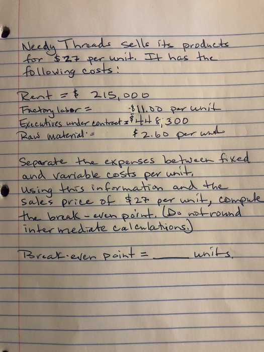 Needy Threads sells its products for $27 per unit. It has the following costs: Rent = $ 215, ooo Factory labor = $11.00 per u