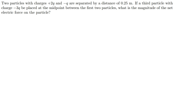 Two particles with charges +2q and -q are separated by a distance of 0.25 m. If a third particle with charge -3q be placed at the midpoint between the first two particles, what is the magnitude of the net electric force on the particle?