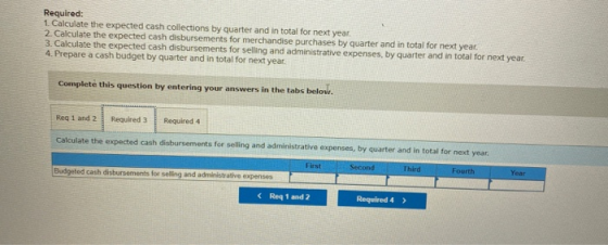 Required: 1. Calculate the expected cash collections by quarter and in total for next year. 2. Calculate the expected cash di