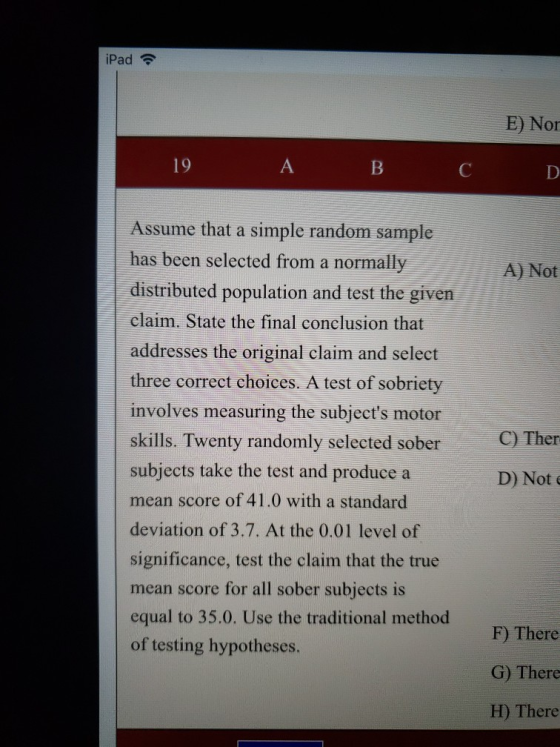 iPad E) Nor 19 Assume that a simple random sample has been selected from a normally distributed population and test the given claim. State the final conclusion that addresses the original claim and select three correct choices. A test of sobriety involves measuring the subjects motor skills. Twenty randomly selected sober subjects take the test and produce a mean score of 41.0 with a standard deviation of 3.7. At the 0.01 level of significance, test the claim that the true mean score for all sober subjects is equal to 35.0. Use the traditional method of testing hypotheses A) Not C)Ther D) Not F) There G) There H) There