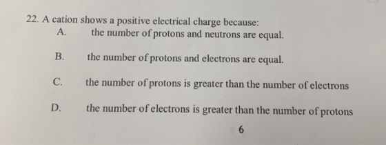 22. A cation shows a positive electrical charge because: A. the number of protons and neutrons are equal. B. the number of pr