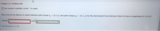 Chapter 21, Problem 003 Your answer is partially correct. Try again. What must be the distance in meters between point charge , 25.2 uC and point charge qz-42.1 JC for the electrostatic force between them to have a magnitude of s.16 N7 Number the tolerance is +/-2%