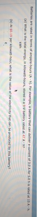 battery that can deliver a cu (a) What is the total energy, in kilowatt-hours, stored in a 9-V battery rated at 47 A h? Batteries are rated in terms of ampere-hours (A h). For example, a rrent of 3.0 A for 5.0 h is rated at 15 A·h. kWh (b) At $0.19 per kilowatt-hour, what is the value of the electricity that can be produced by this battery?