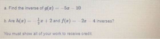 a. Find the inverse of g(:-) 52 10 b. Are h(1) + 2 and f(x) 2: 4 inverses? You must show all of your work to receive credit.