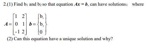 2.(1) Find bi and b2 so that equation Ax- b, can have solutions; where 21 [b, -1 2 (2) Can this equation have a unique solution and why?