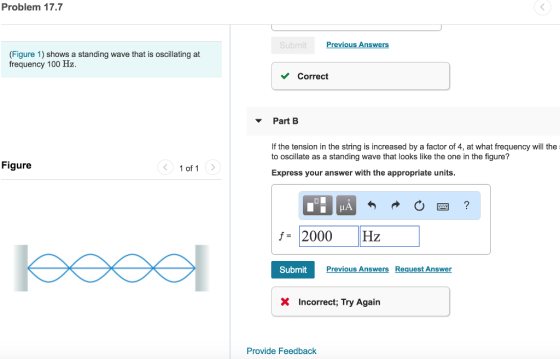 Problem 17.7 Previous Answers (Figure 1) shows a standing wave that is oscillating at frequency 100 Hz. Correct Part B If the tension in the string is increased by a factor of 4, at what frequency will the to oscillate as a standing wave that looks like the one in the figure? Figure 1 of 1 Express your answer with the appropriate units 2000 Hz SubmitPr Previous AnswersRequest Answer X Incorrect; Try Agai Provide Feedback