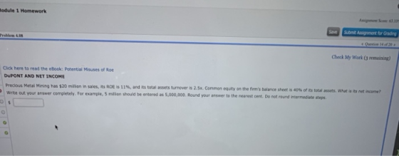 odule 1 Homework Assignment Scone 63.33s Save Submit Assignment for Grading 14 of 20 a Check My Work (3 remaining) Click here to read the eBook: Potential Misuses of Roe DuPONT AND NET INCOME Precious Metal Mining has $20 million in sales, its ROE is 11%, and its total assets turnover is 2.5x. Common eq.ty on the firms balance sheet is 40%of its total assets, what is its net income? Write out your answer completely. For example, 5 million should be entered as 5,000,000. Round your answer to the nearest cent. Do not round intermediete stops