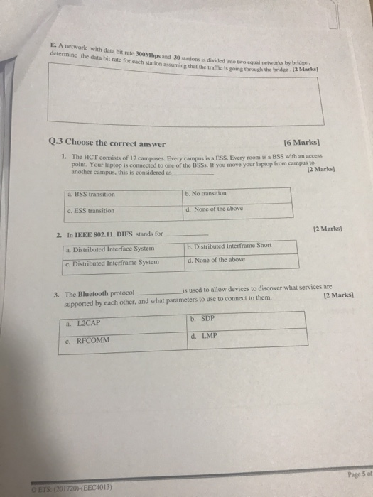 E. A network with data bit rate 300Mbps and 30 sations is divided into two equal networks br determine the data bit rate for each station assuming that the traffic is going through h two equal networks by bridge the bridge 12 Marks) Q.3 Choose the correct answer 6 Marks] 1. The HCT consists of 17 campases. Every campus is a ESS. Every room is a BSS with an access Pont. Your laptop is connected to one of the BSSs. If you move your laptop from campus to another campus, this is considered as 2 Marks) a. BSS transition b. No transition e. ESS transition d. None of the above 12 Marks) 2. In IEEE 802.11, DIFS stands for a Distributed Interface System c. Distributed Interframe System b. Distributed Interframe Short d. None of the above 3. The Bluetooth protocol is used to allow devices to discover what services are 2 Marks) supported by each other, and what parameters to use to connect to them. a. L2CAP c. RFCOMM d. LMP Page 5 of O ETS. (201720) EEC4013)