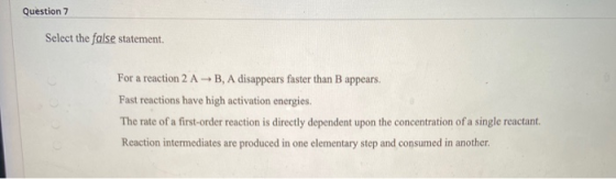 Question 7 Select the false statement. For a reaction 2 AB, A disappears faster than B appears. Fast reactions have high acti