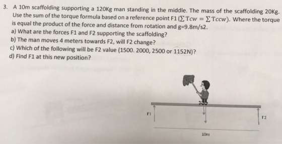 3. A 10m scaffolding supporting a 120Kg man standing in the middle. The mass of the scaffolding 20Kg Use the sum of the torque formula based on a reference point F1 02Tcw - 2Tcw). Where the torque is equal the product of the force and distance from rotation and g-9.8m/s2. a) What are the forces F1 and F2 supporting the scaffolding? b) The man moves 4 meters towards F2, will F2 change? c) Which of the following will be F2 value (1500. 2000, 2500 or 1152N)? d) Find F1 at this new position? FI T2 10m