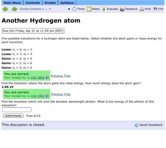 Main Menu Contents Grades syllabus Timer Notes Evaluate Feedback Print o Info Course Contents Another Hydrogen atom Due this Friday, Apr 21 at 11:59 pm (EDT) Five possible transitions for a hydrogen atom are listed below: Select whether the atom gains or loses energy for each transition. Loses ni 4, nf 2 Loses ni 7; nf 4 Gains: n 3 2; nf 35 Gains: n 3; n 6 Gains: n 3; nf 4 You are correct. Previous Tries Your receipt no is 152-3852 ® Find the transition where the atom gains the most energy. How much energy does the atom gain? 2.86 eV You are correct. Previous Tries Your receipt no. is 152 02 Find the transition which will emit the shortest wavelength photon. What is the energy of the photon of this transition? Submit Answer Tries 0/10 This discussion is closed Send Feedback