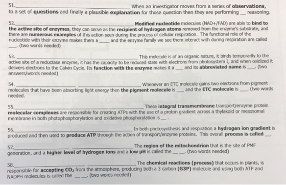 51. to a set of questions and finally a plausible explanation for those question then they are performing reasoning. When an investigator moves from a series of observations 52 the active site of enzymes, they can serve as the recipient of hydrogen atoms removed from the enzymes substrate, and there are numerous examples of this action seen during the process of cellular respiration. The functional role of the nucleotide with their enzyme makes them a and the enzyme family we see them interact with during respiration are called Modified nucleotide molecules (NAD+/FAD) are able to bind to (two words needed) 53. active site of a reductase enzyme, it has the capacity to be reduced state with electrons from photosystem I, and when oxidized it delivers electrons to the Calvin Cycle. Its function with the enzyme makes it a and its abbreviated name is(two answers/words needed) This molecule is of an organic nature, it binds temporarily to the 54. Whenever an ETC molecule gains two electrons from pigment molecules that have been absorbing light energy then the pigment molecule is- and the ETC molecule ls (two words needed. These integral transmembrane transport/enzyme protein molecular complexes are responsible for creating ATPs with the use of a proton gradient across a thylakoid or mesosomal membrane in both photophosphorylation and oxidative phosphorylation is 56In both photosynthesis and respiration a hydrogen ion gradient is produced and then used to produce ATP through the action of transport/enzyme proteins. This overall process is called The region of the mitochondrion that is the site of PMF 57. generation, and a higher level of hydrogen ions and a low pH is called the(two words needed) 58 responsible for accepting CO2 from the atmosphere, producing both a 3 carbon (G3P) molecule and using both ATP and NADPH molecules is called the(two words needed) The chemical reactions (process) that occurs in plants, is
