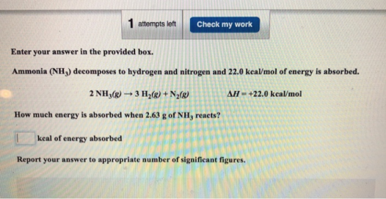 1 attempts left Check my work Enter your answer in the provided box. Ammonia (NH3) decomposes to hydrogen and nitrogen and 22.0 kcal/mol of energy is absorbed. 2 NHj(g) 3 H2(8) + N2(g) AH +22.0 kcal/mol How much energy is absorbed when 2.63 g of NHj reacts? keal of energy absorbed Report your answer to appropriate number of significant figures.