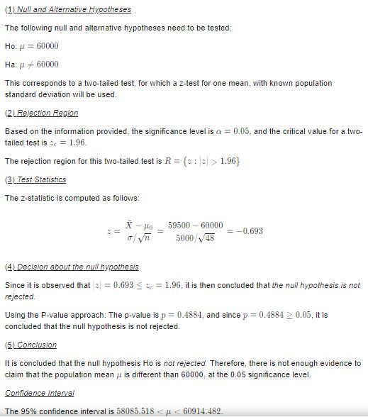 The followng null and alternative hypotheses need to be tested Ho: 60000 На μ 60000 This corresponds to a two-tailed test, for which a z-test for one mean, with known population standard deviation will be used (2) Rejection Region Based on the information provided, the significance level is a 0.05, and the critical value for a two- tailed test is:c-1.96 The rejection region for this two-tailed test is R = {: |히 > 1.96) The z-statistic is computed as follows o 59500 60000 ー-0.693 5000/V46 Since it is observed tha0.6931.96, it is then concluded that the null hypothesis is not rejected Using the P-value approach: The p-value is p 0.4884, and since p = 0.4884 > 0.05, it is concluded that the null hypothesis is not rejected It is concluded that the null hypothesis Ho is not rejected Therefore, there is not enough evidence to claim that the population mean μ is different than 60000, at the 0.05 significance level. The 95% confidence interval is 58085.518 μ 60914.482